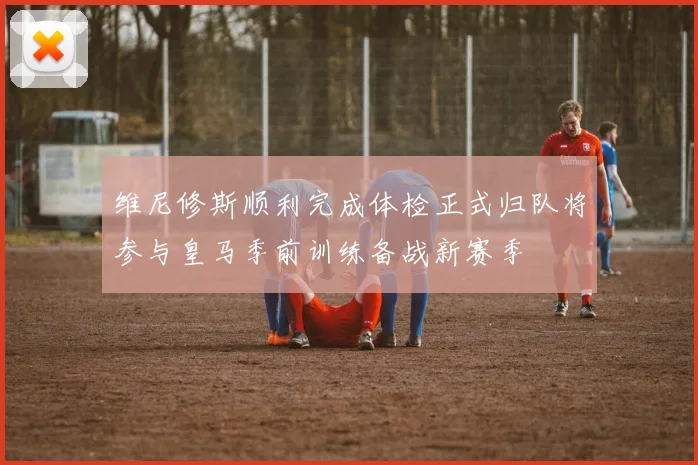 维尼修斯顺利完成体检正式归队将参与皇马季前训练备战新赛季