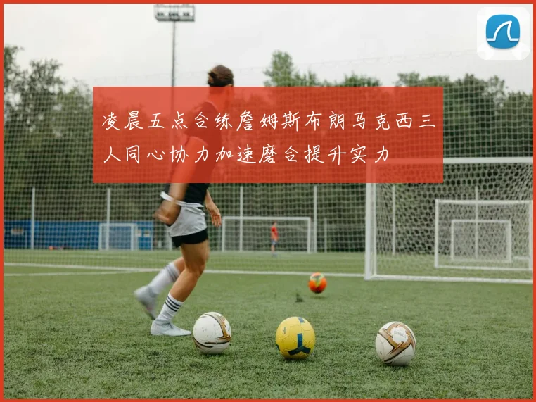 凌晨五点合练詹姆斯布朗马克西三人同心协力加速磨合提升实力